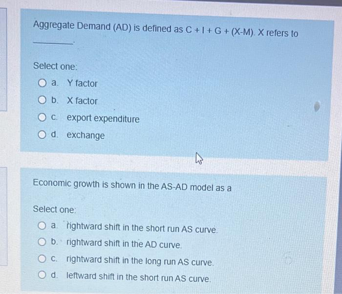 Aggregate Demand (AD) is defined as C + I + G + (X-M). X refers to
Select one:
Oa. Y factor
O b. X factor
O c. export expenditure
O d. exchange
Economic growth is shown in the AS-AD model as a
Select one:
O a tightward shift in the short run AS curve.
O b.
rightward shift in the AD curve.
O c.
rightward shift in the long run AS curve.
O d.
leftward shift in the short run AS curve.
