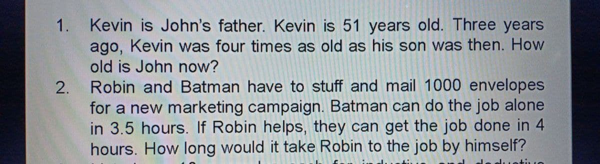 1. Kevin is John's father. Kevin is 51 years old. Three years
ago, Kevin was four times as old as his son was then. How
old is John now?
Robin and Batman have to stuff and mail 1000 envelopes
for a new marketing campaign. Batman can do the job alone
in 3.5 hours. If Robin helps, they can get the job done in 4
hours. How long would it take Robin to the job by himself?
2.
