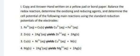 1. Copy and Answer-Hand written on a yellow pad or bond paper. Balance the
redox reaction, determine the oxidizing and reducing agents, and determine the
cell potential of the following main reactions using the standard reduction
potentials of the electrodes:
1. Fe"(aq) + Culs) yields Cu"taq) + Fe"(aq)
2. Znfs) + 2Ag'(aq) yields Zn"aq) + 2Agis)
3. Culs) + Ni"(aq) yields Cu" (aq) + Ni(s)
4. Me(s) + 2Ag (aq) yields Mg"aq) + 2Agfs)
