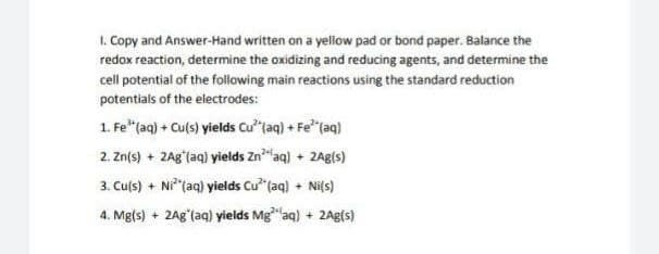 1. Copy and Answer-Hand written on a yellow pad or bond paper. Balance the
redox reaction, determine the oxidizing and reducing agents, and determine the
cell potential of the following main reactions using the standard reduction
potentials of the electrodes:
1. Fe"(aq) + Culs) yields Cu"taq) + Fe"(aq)
2. Zn(s) + 2Agʻlaq) yields Zn"aq) + ZAg(s)
3. Culs) + Nitaq) yields Cu (aq) + Ni{s)
4. Mg(s) + 2Ag"(aq) yields Mg"aq) + 2Ag{s)
