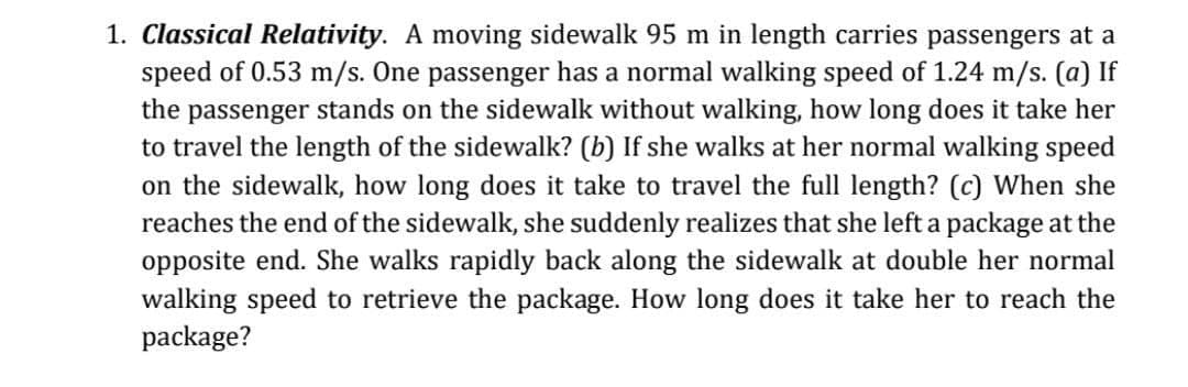 1. Classical Relativity. A moving sidewalk 95 m in length carries passengers at a
speed of 0.53 m/s. One passenger has a normal walking speed of 1.24 m/s. (a) If
the passenger stands on the sidewalk without walking, how long does it take her
to travel the length of the sidewalk? (b) If she walks at her normal walking speed
on the sidewalk, how long does it take to travel the full length? (c) When she
reaches the end of the sidewalk, she suddenly realizes that she left a package at the
opposite end. She walks rapidly back along the sidewalk at double her normal
walking speed to retrieve the package. How long does it take her to reach the
package?
