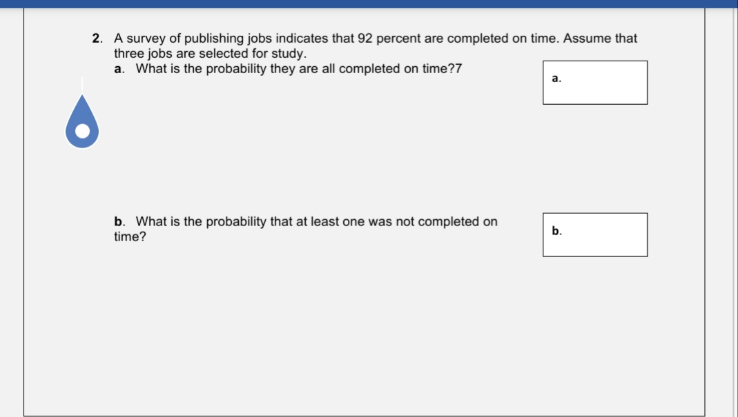 2. A survey of publishing jobs indicates that 92 percent are completed on time. Assume that
three jobs are selected for study.
a. What is the probability they are all completed on time?7
а.
b. What is the probability that at least one was not completed on
time?
b.
