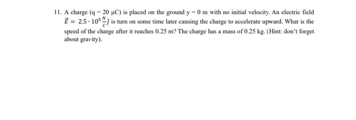 11. A charge (q = 20 µC) is placed on the ground y = 0 m with no initial velocity. An electric field
€ = 2.5.105 is turn on some time later causing the charge to accelerate upward. What is the
speed of the charge after it reaches 0.25 m? The charge has a mass of 0.25 kg. (Hint: don't forget
about gravity).