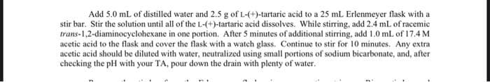 Add 5.0 mL of distilled water and 2.5 g of L-(+)-tartaric acid to a 25 mL Erlenmeyer flask with a
stir bar. Stir the solution until all of the L-(+)-tartaric acid dissolves. While stirring, add 2.4 mL of racemic
trans-1,2-diaminocyclohexane in one portion. After 5 minutes of additional stirring, add 1.0 mL of 17.4 M
acetic acid to the flask and cover the flask with a watch glass. Continue to stir for 10 minutes. Any extra
acetic acid should be diluted with water, neutralized using small portions of sodium bicarbonate, and, after
checking the pH with your TA, pour down the drain with plenty of water.