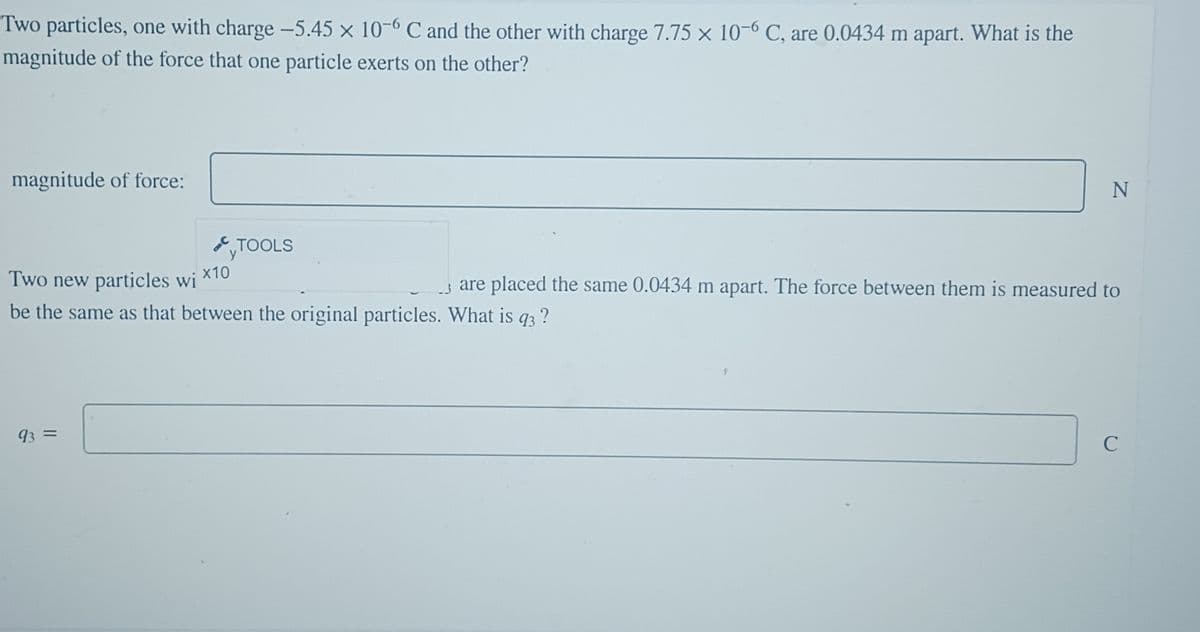 Two particles, one with charge -5.45 x 10-6 C and the other with charge 7.75 x 10-6 C, are 0.0434 m apart. What is the
magnitude of the force that one particle exerts on the other?
magnitude of force:
TOOLS
93 =
Two new particles wi X10
are placed the same 0.0434 m apart. The force between them is measured to
be the same as that between the original particles. What is q93 ?
9
N
с