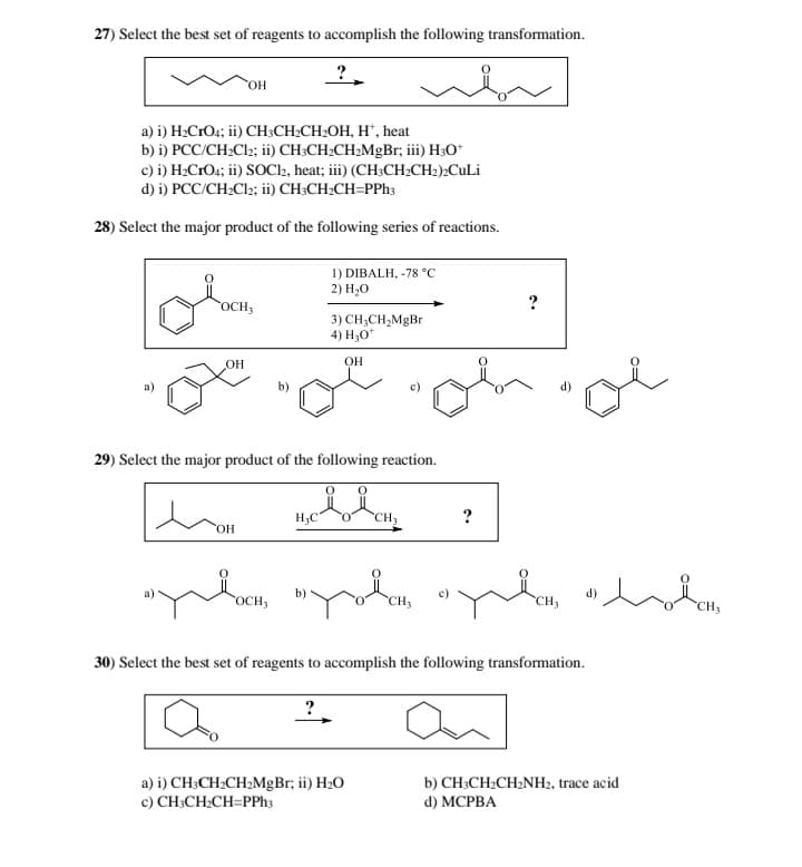 27) Select the best set of reagents to accomplish the following transformation.
OH
?
a) i) H2CrO4; ii) CH3CH2CH2OH, H+, heat
b) i) PCC/CH2Cl2; ii) CH3CH2CH2MgBr; iii) H3O+
c) i) H₂CrO4; ii) SOCl2, heat; iii) (CH3CH2CH2)2CuLi
d) i) PCC/CH2Cl2; ii) CH3CH2CH=PPh3
28) Select the major product of the following series of reactions.
1) DIBALH, -78 °C
2) H₂O
?
OCH3
3) CH3CH2MgBr
4) H3O+
OH
OH
29) Select the major product of the following reaction.
OH
H3C
ང་ཡིག་,
?
d)
oi
“Yłoch, “Yołem, “zhen hol
OCH3
CH3
30) Select the best set of reagents to accomplish the following transformation.
?
a) i) CH3CH2CH2MgBr; ii) H₂O
c) CH3CH2CH=PPh3
b) CH3CH2CH2NH2, trace acid
d) MCPBA
