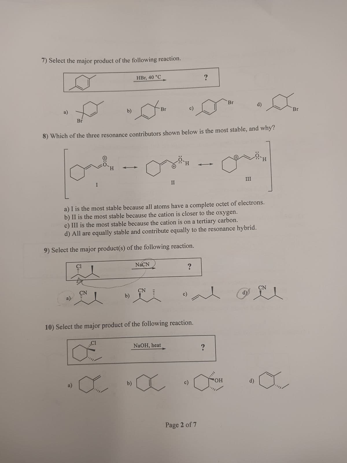 7) Select the major product of the following reaction.
love
I
D
Br
8) Which of the three resonance contributors shown below is the most stable, and why?
b)
a)
HBr, 40 °C
CI
b)
o
9) Select the major product(s) of the following reaction.
b)
Br
NaCN
a) I is the most stable because all atoms have a complete octet of electrons.
b) II is the most stable because the cation is closer to the oxygen.
c) III is the most stable because the cation is on a tertiary carbon.
d) All are equally stable and contribute equally to the resonance hybrid.
CN
c)
H
10) Select the major product of the following reaction.
NaOH, heat
?
?
Page 2 of 7
?
Br
OH
III
d)
d)
d)
CN
e
Br