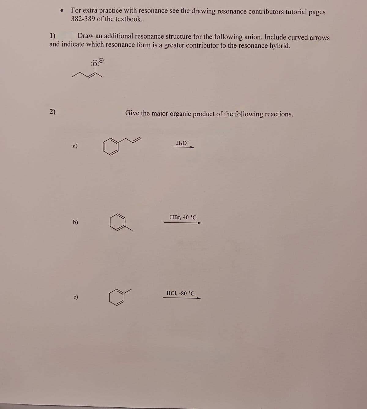 For extra practice with resonance see the drawing resonance contributors tutorial pages
382-389 of the textbook.
1)
Draw an additional resonance structure for the following anion. Include curved arrows
and indicate which resonance form is a greater contributor to the resonance hybrid.
2)
a)
b)
c)
Give the major organic product of the following reactions.
H3O+
HBr, 40 °C
HC1, -80 °C