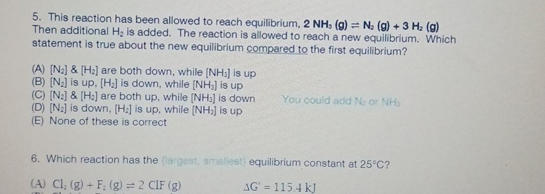5. This reaction has been allowed to reach equilibrium, 2 NH3 (g) = N₂ (g) + 3 H₂ (g)
Then additional H₂ is added. The reaction is allowed to reach a new equilibrium. Which
statement is true about the new equilibrium compared to the first equilibrium?
(A) [N₂] & [H₂] are both down, while [NH3] is up
(B) [N₂] is up, [H₂] is down, while [NH3] is up
(C) [N₂] & [H₂] are both up, while [NH3] is down
(D) [N₂] is down, [H₂] is up, while [NH3] is up
(E) None of these is correct
You could add N₂ or NH
6. Which reaction has the largest, smallest) equilibrium constant at 25°C?
(A) Cl; (g) + F₂ (g) = 2 CIF (g)
AG = 115.4 kJ