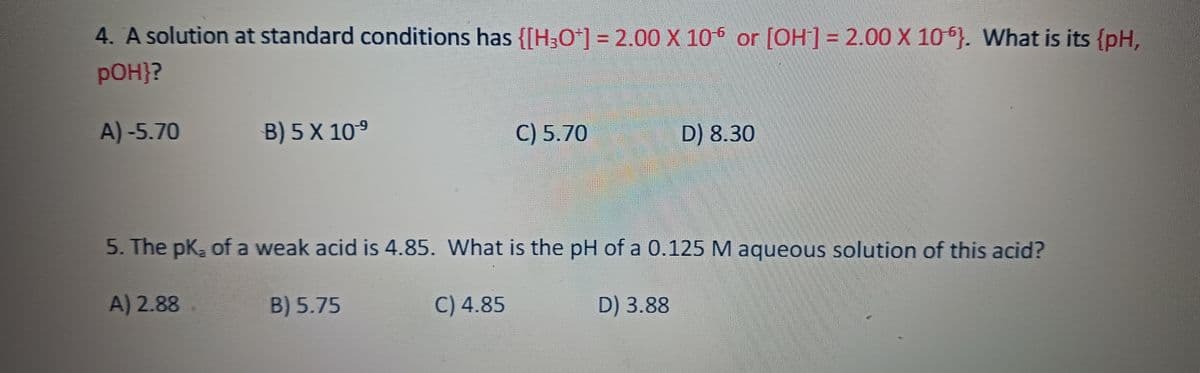 4. A solution at standard conditions has {[H3O+] = 2.00 X 106 or [OH-] = 2.00 X 106). What is its {pH,
pOH}?
A)-5.70
B) 5 X 10-⁹
C) 5.70
D) 8.30
5. The pk, of a weak acid is 4.85. What is the pH of a 0.125 M aqueous solution of this acid?
A) 2.88
B) 5.75
C) 4.85
D) 3.88
