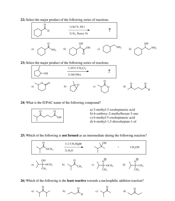 22) Select the major product of the following series of reactions.
To
1) KCN, HCI
2) H₂, Raney Ni
?
NH₂
OH
OH
NH₂
"
23) Select the major product of the following series of reactions.
1) PCC/CH2Cl₂
OH
2) MCPBA
?
OH
NH₂
요
H
24) What is the IUPAC name of the following compound?
OH
a) 2-methyl-3-oxoheptanoic acid
b) 6-carboxy-2-methylhexan-3-one
c) 6-methyl-5-oxoheptanoic acid
d) 6-methyl-1,5-dioxoheptan-1-ol
25) Which of the following is not formed as an intermediate during the following reaction?
1) 2 CH₂MgBr
OH
FOCH,
2) H₂O
OH
a) + OCH,
b)
CH3
☑OCH
CH₁
CH₂OH
CH₂
26) Which of the following is the least reactive towards a nucleophilic addition reaction?
b)
H