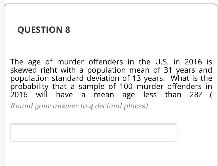 The age of murder offenders in the U.S. in 2016 is
skewed right with a population mean of 31 years and
population standard deviation of 13 years. What is the
probability that a sample of 100 murder offenders in
2016 will have
|Round your answer to 4 decimal places)
mean
age less than 28? (
