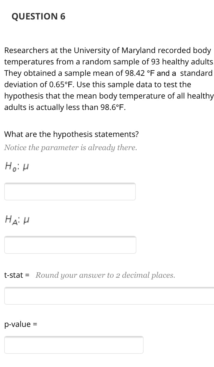 QUESTION 6
Researchers at the University of Maryland recorded body
temperatures from a random sample of 93 healthy adults.
They obtained a sample mean of 98.42 °F and a standard
deviation of 0.65°F. Use this sample data to test the
hypothesis that the mean body temperature of all healthy
adults is actually less than 98.6°F.
What are the hypothesis statements?
Notice the parameter is already there.
Hо: и
На И
t-stat = Round your answer to 2 decimal places.
p-value =
%3D
