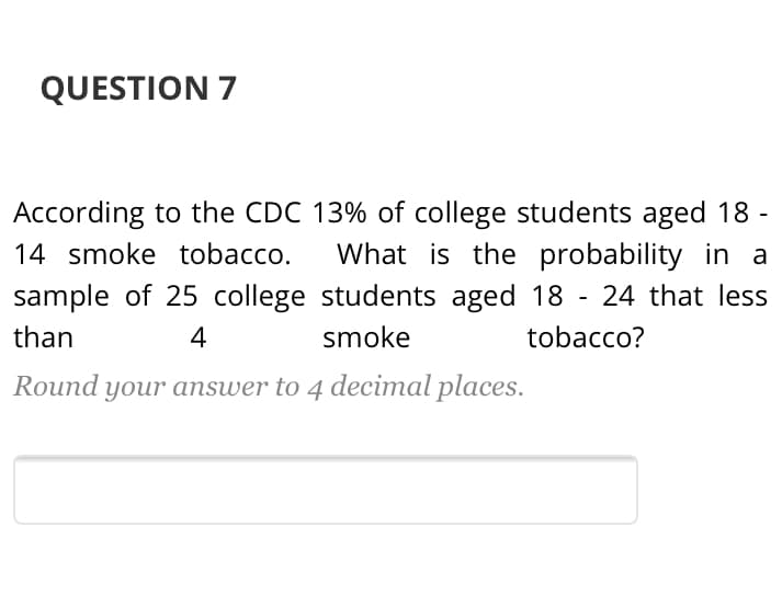 According to the CDC 13% of college students aged 18 -
14 smoke tobacco.
sample of 25 college students aged 18 - 24 that less
What is the probability in a
than
4
smoke
tobacco?
Round your answer to 4 decimal places.
