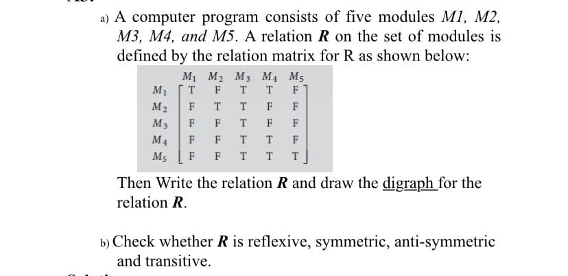a) A computer program consists of five modules M1, M2,
M3, M4, and M5. A relation R on the set of modules is
defined by the relation matrix for R as shown below:
M1 M2 M3 M4 M5
M1
T
F
T
T
F
M2
F
T
T
F
F
M3
F
T
F
F
M4
F
F
T
F
M5
F
F T
T
T
Then Write the relation R and draw the digraph for the
relation R.
b) Check whether R is reflexive, symmetric, anti-symmetric
and transitive.
