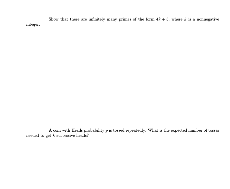 Show that there are infinitely many primes of the form 4k + 3, where k is a nonnegative
integer.
A coin with Heads probability p is tossed repeatedly. What is the expected number of tosses
needed to get k successive heads?
