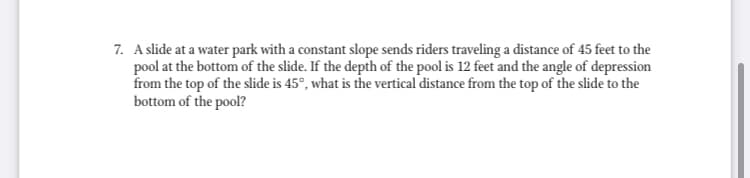7. A slide at a water park with a constant slope sends riders traveling a distance of 45 feet to the
pool at the bottom of the slide. If the depth of the pool is 12 feet and the angle of depression
from the top of the slide is 45°, what is the vertical distance from the top of the slide to the
bottom of the pool?
