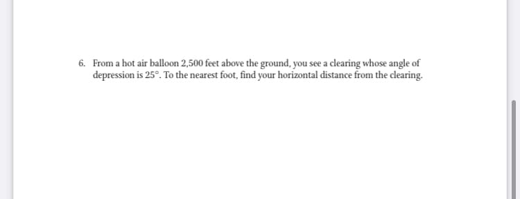 6. From a hot air balloon 2,500 feet above the ground, you see a clearing whose angle of
depression is 25°. To the nearest foot, find your horizontal distance from the clearing.
