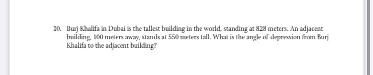 10. Burj Khalifa in Dubai is the tallest building in the world, standing at 828 meters. An adjacent
building, 100 meters away, stands at 550 meters tall. What is the angle of depression from Burj
Khalifa to the adjacent building?
