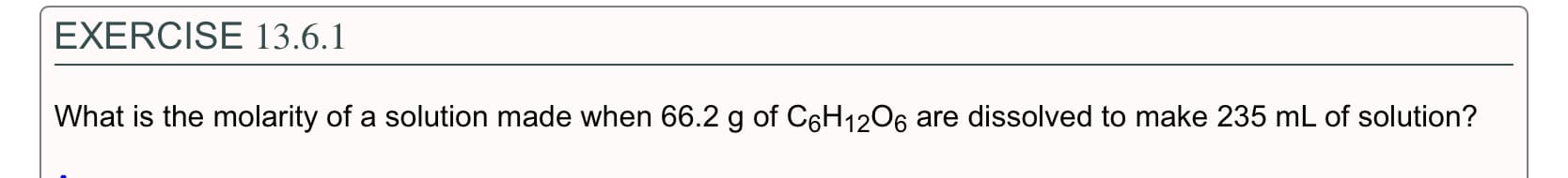 EXERCISE 13.6.1
What is the molarity of a solution made when 66.2 g of C6H12O6 are dissolved to make 235 mL of solution?
