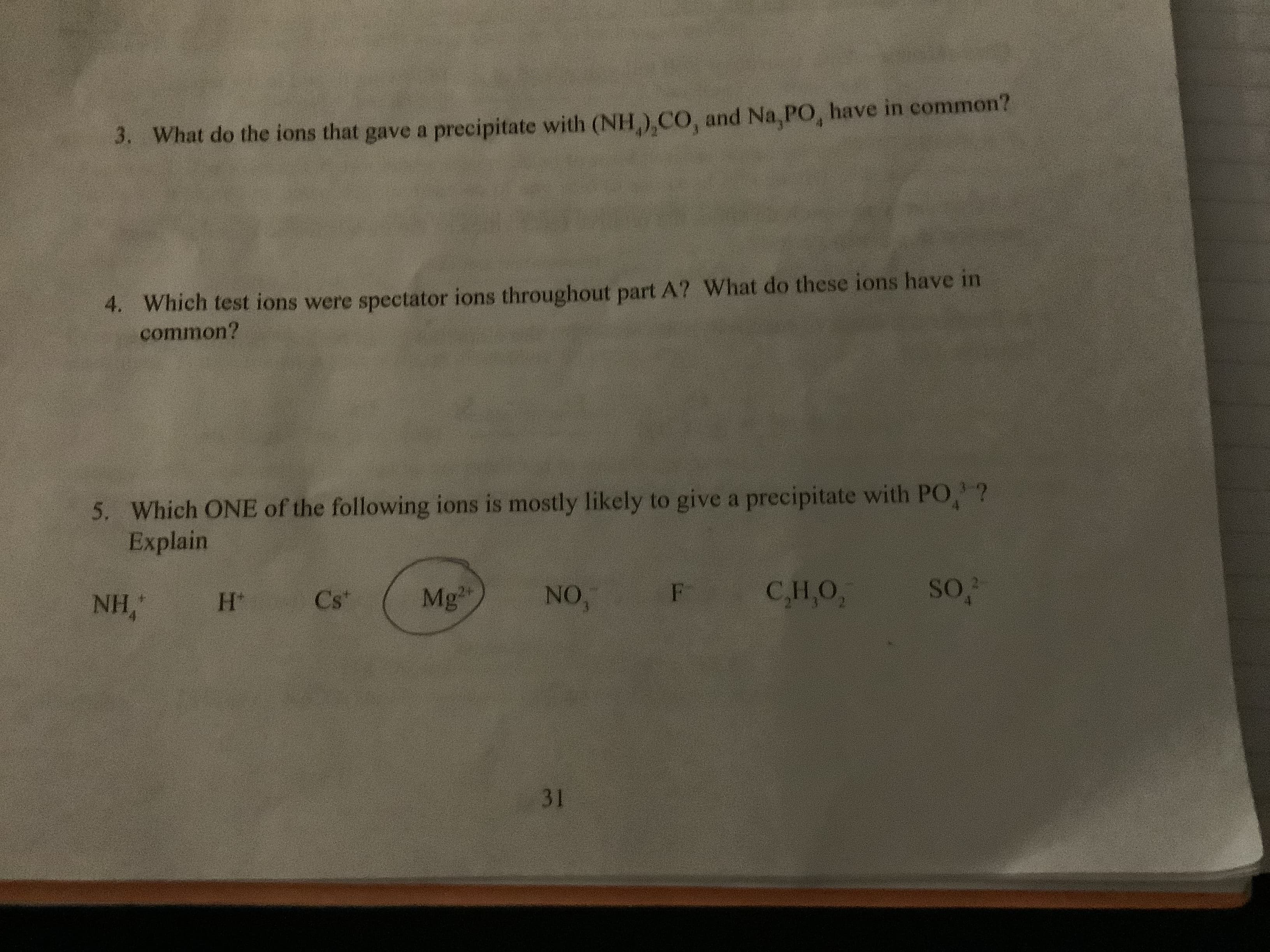 What do the ions that gave a precipitate with (NH),CO, and Na, PO, have in common?
3.
4. Which test ions were spectator ions throughout part A? What do these ions have i
common?
5. Which ONE of the following ions is mostly likely to give a precipitate with PO,?
Explain
F CH,O,
NO,
Mg
Cs
NH,
H*
31
