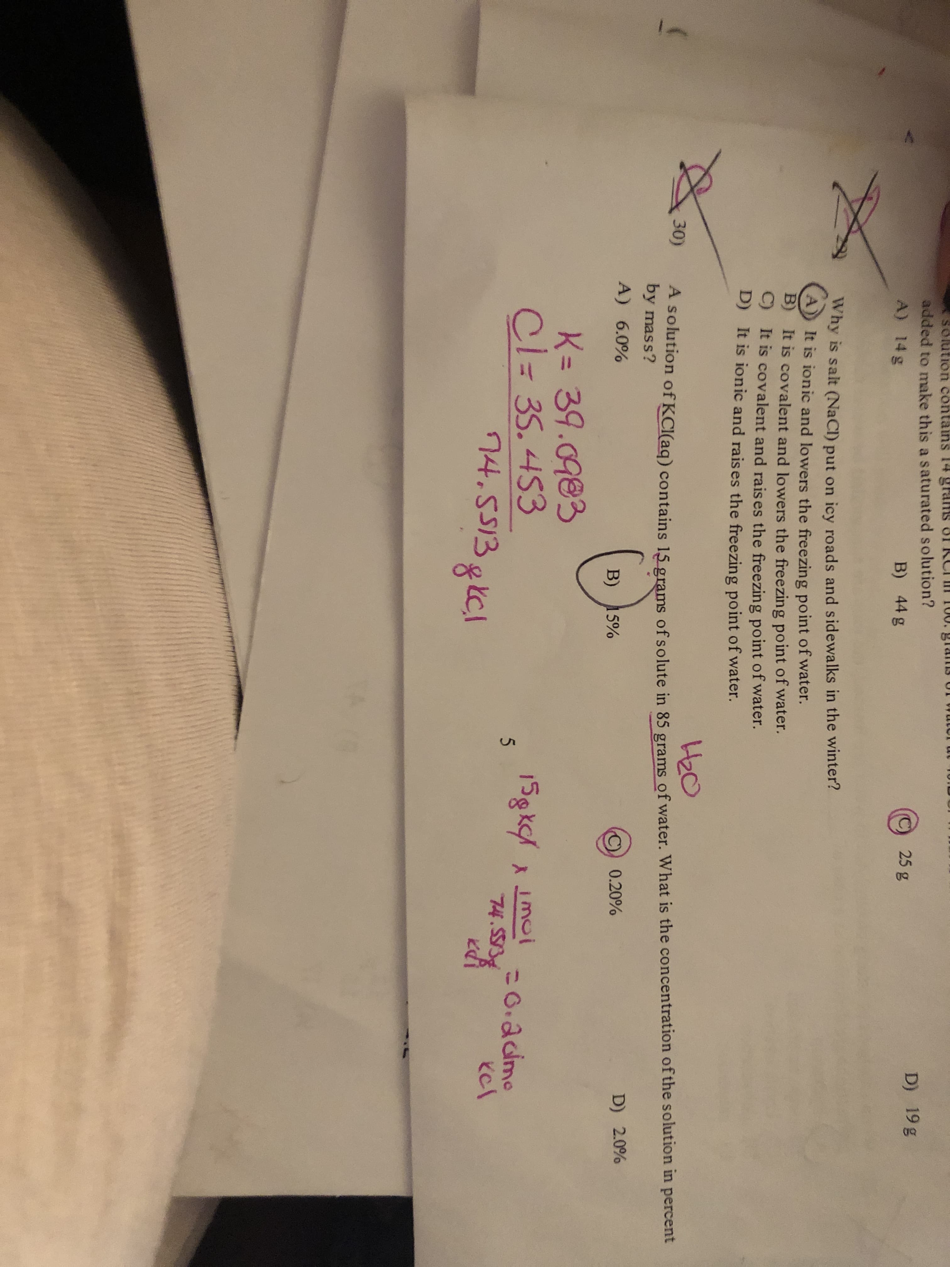 Solution contains 14 grans OI KCI 100. glams UT W
added to make this a saturated solution?
D) 19 g
25g
A) 14 g
B) 44 g
Why is salt (NaCl) put on icy roads and sidewalks in the winter?
It is ionic and lowers the freezing point of water.
B)
It is covalent and lowers the freezing point of water.
C)
It is covalent and raises the freezing point of water.
It is ionic and rais es the freezing point of water.
D)
H2O
A Solution of KCI(aq) contains 15 grams of solute in 85 grams of water. What is the concentration of the solution in percent
by mass?
30)
A) 6.0%
0.20%
D) 2.0%
B) 15%
K= 39.0983
Cl= 35.453
74.5513gkCl
15gkc/
moi
74.553
=0.2dmo
13gkcl
