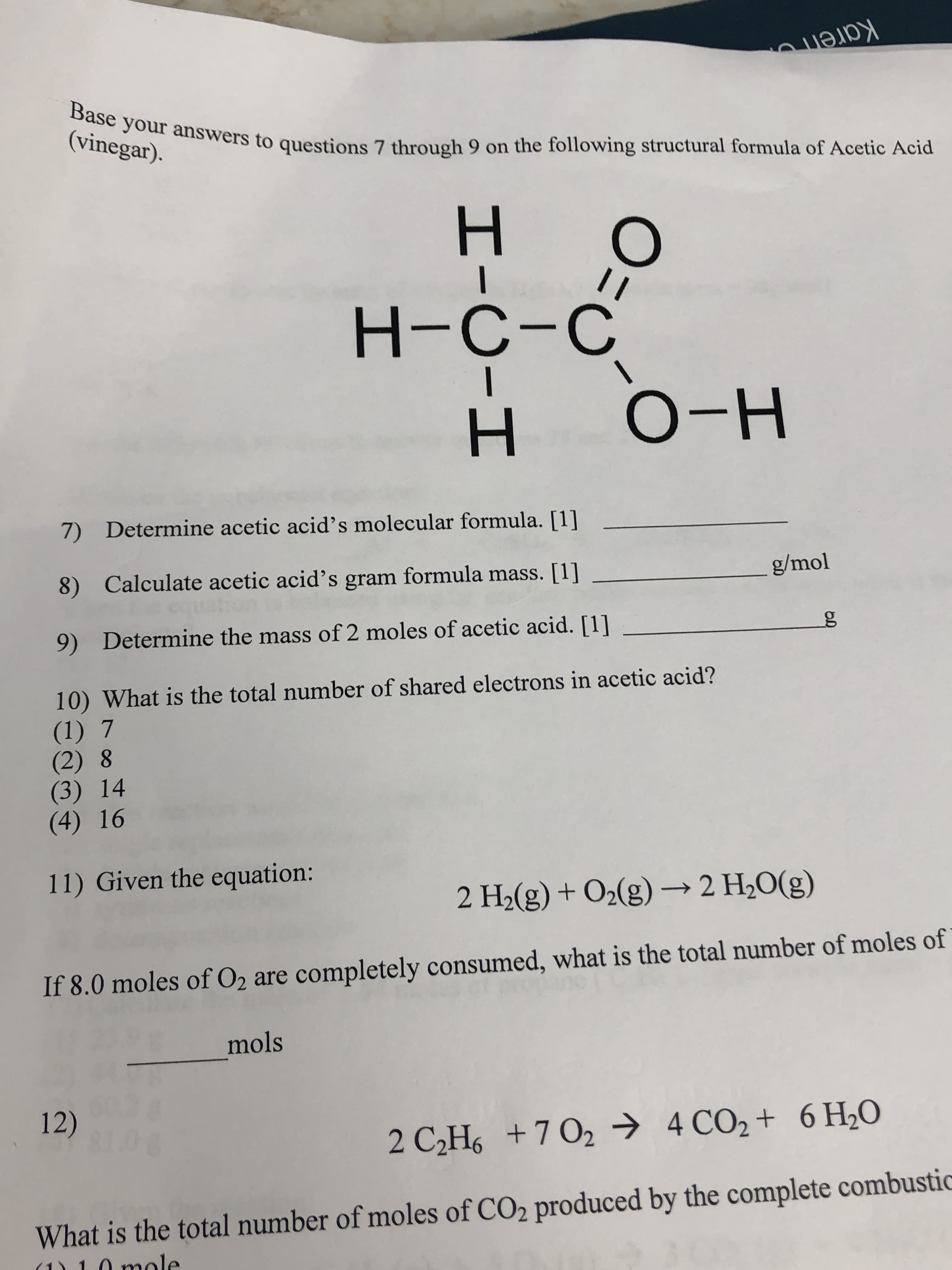 Karen
Base your answers to questions 7 through 9 on the following structural formula of Acetic Acid
(vinegar).
н-
о-н
Determine acetic acid's molecular formula. [1]
7)
g/mol
Calculate acetic acid's gram formula mass. [1]
8)
g
Determine the mass of 2 moles of acetic acid. [1]
9)
10) What is the total number of shared electrons in acetic acid?
(1) 7
(2) 8
(3) 14
(4) 16
11) Given the equation:
2 H2(g) + O2(g)2 H20(g)
If 8.0 moles of O2 are completely consumed, what is the total number of moles of
mols
12)
4 CO2+ 6 H20
2 C2Hs+7 02
What is the total number of moles of CO2 produced by the complete combustic
n mole
O=
I-O-I
