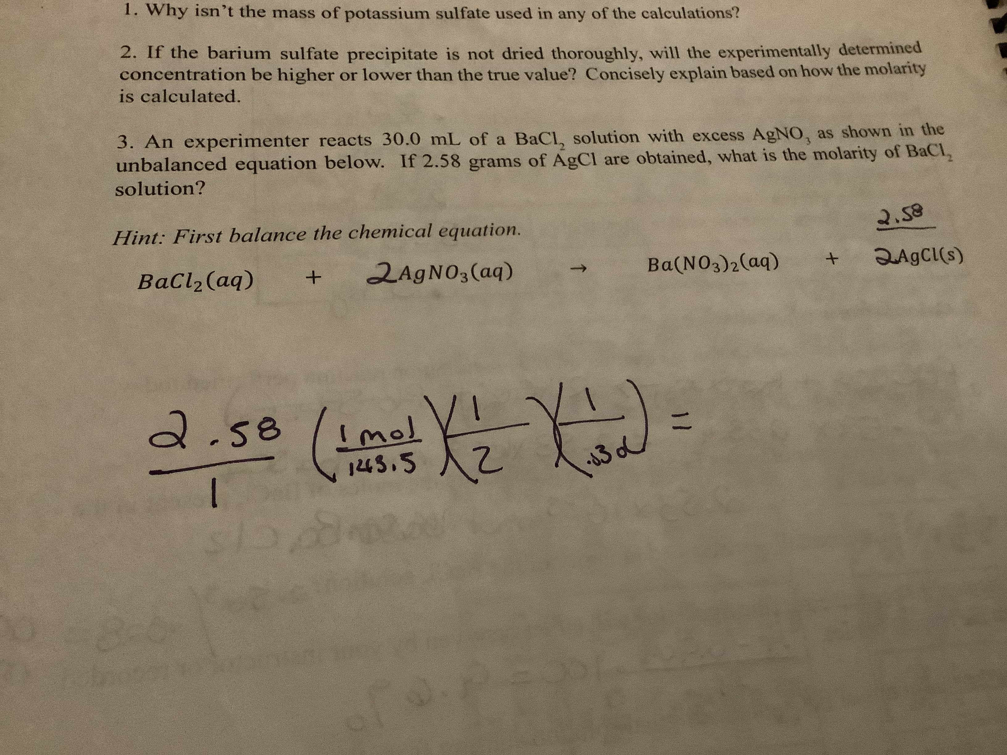 1. Why isn't the mass of potassium sulfate used in any of the calculations?
2. If the barium sulfate precipitate is not dried thoroughly, will the experimentally determined
concentration be higher or lower than the true value? Concisely explain based on how the molarity
is calculated.
3. An experimenter reacts 30.0 mL of a BaCl, solution with excess AgNO, as shown in the
unbalanced equation below. If 2.58 grams of AgCl are obtained, what is the molarity of BaCl
solution?
Hint: First balance the chemical equation.
2.S8
2AGNO3(aq)
BaCl2 (aq)
QAGCI(s)
Ba(NO3)2(aq)
a.se
Imol
1243,5
I
07.
00
T
