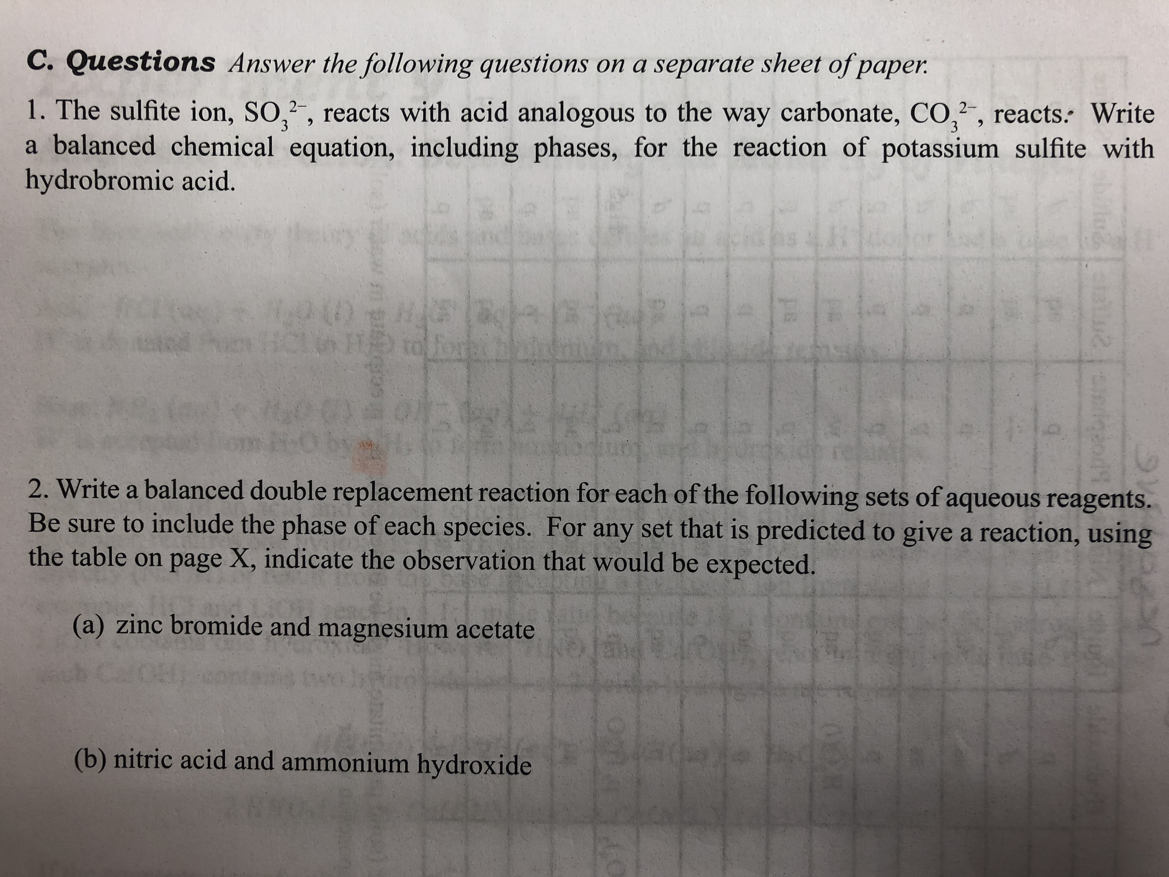 C. Questions Answer the following questions on a separate sheet of paper.
1. The sulfite ion, SO,, reacts with acid analogous to the way carbonate, CO,2",
a balanced chemical equation, including phases, for the reaction of potassium sulfite with
hydrobromic acid.
reacts. Write
3
as
to
2. Write a balanced double replacement reaction for each of the following sets of aqueous reagents.
Be sure to include the phase of each species. For any set that is predicted to give a reaction, using
the table on page X, indicate the observation that would be expected.
(a) zinc bromide and magnesium acetate
(b) nitric acid and ammonium hydroxide
