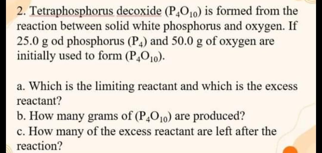 2. Tetraphosphorus decoxide (P,O10) is formed from the
reaction between solid white phosphorus and oxygen. If
25.0 g od phosphorus (P4) and 50.0 g of oxygen are
initially used to form (P,O10).
a. Which is the limiting reactant and which is the excess
reactant?
b. How many grams of (P,O10) are produced?
c. How many of the excess reactant are left after the
reaction?

