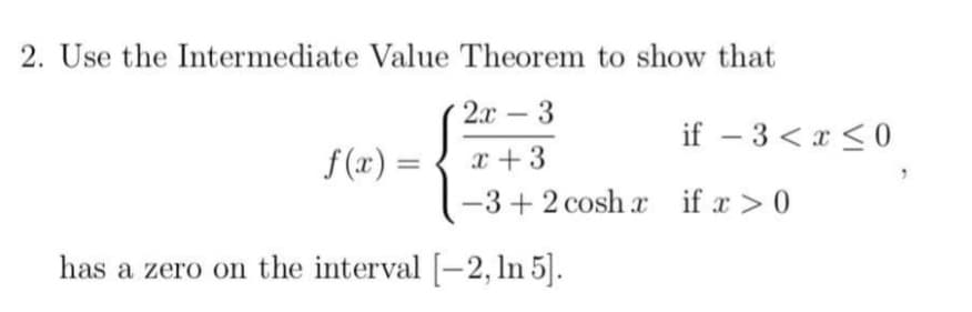 2. Use the Intermediate Value Theorem to show that
2.x
3
-
if – 3 < x < 0
f (x) =
x +3
-3+ 2 cosh r if x > 0
has a zero on the interval [-2, ln 5].
