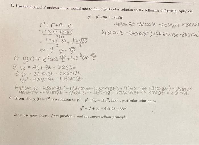 1. Use the method of undetermined coefficients to find a particular solution to the following differential equation.
y" - y + 9y = 3 sin 3t
r?-r+9=0
-4BSn3t -3ACOS 3E - 2BSn2t +9BC052E
(9BCOSZE -BACOS3t)+64Bsn3t-2BSinizE
21)
2.
O yo)=G,ecos C.e sin
@ Yp = ASn 3t + BOS3E
O yp' = 3A CCS 3t - 28sin 3t
yp" - 9ASn3t -4BSN3
-9ASin 3t -4BSın3t)-(3ACOS3E-2BSm8t)+9(A Sin 3++ BCOS36)- 35in2t
%3D
2. Given that yi(t) = e2t is a solution to y"-y/+ 9y = 1le", find a particular solution to
%3D
y" – / + 9y = 6 sin 3t + 33et
%3D
hint: use your answer from problem 1 and the superposition principle.
