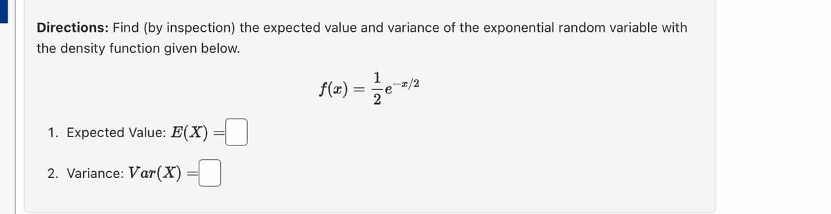 Directions: Find (by inspection) the expected value and variance of the exponential random variable with
the density function given below.
1. Expected Value: E(X)
2. Variance: Var (X)
f(x) = 1/2e-2/2