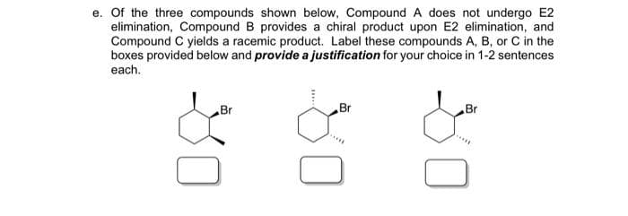 e. Of the three compounds shown below, Compound A does not undergo E2
elimination, Compound B provides a chiral product upon E2 elimination, and
Compound C yields a racemic product. Label these compounds A, B, or C in the
boxes provided below and provide a justification for your choice in 1-2 sentences
each.
Br
Br
Br