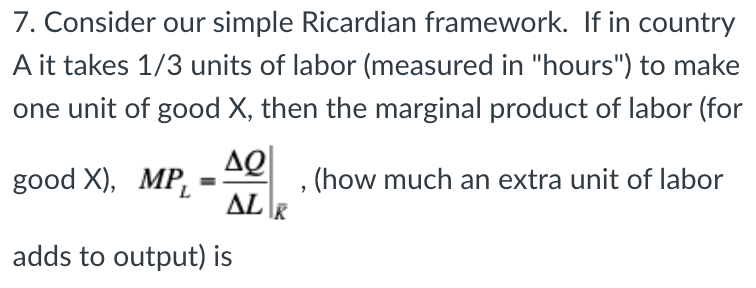7. Consider our simple Ricardian framework. If in country
A it takes 1/3 units of labor (measured in "hours") to make
one unit of good X, then the marginal product of labor (for
ΔΩ
ALK
good X), MP,=
L
adds to output) is
, (how much an extra unit of labor