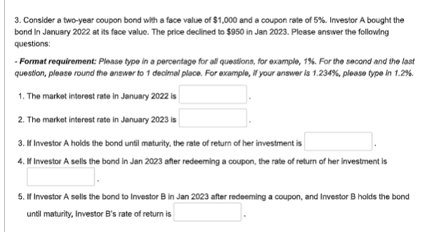 3. Consider a two-year coupon bond with a face value of $1,000 and a coupon rate of 5%. Investor A bought the
bond In January 2022 at its face value. The price declined to $950 in Jan 2023. Please answer the following
questions:
- Format requirement: Please type in a percentage for all questions, for example, 1%. For the second and the last
question, please round the answer to 1 decimal place. For example, if your answer is 1.234%, please type in 1.2%.
1. The market interest rate in January 2022 is
2. The market interest rate in January 2023 is
3. If Investor A holds the bond until maturity, the rate of return of her investment is
4. If Investor A sells the bond in Jan 2023 after redeeming a coupon, the rate of return of her investment is
5. If Investor A sells the bond to Investor B in Jan 2023 after redeeming a coupon, and Investor B holds the bond
until maturity, Investor B's rate of return is