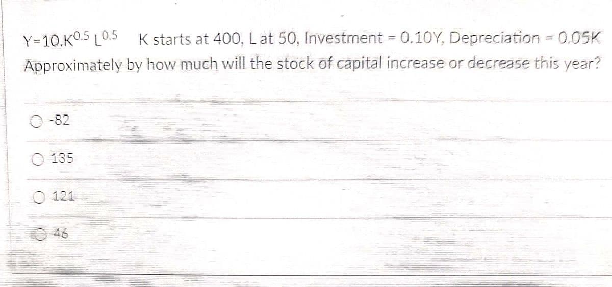 Y=10.K0.5 L0.5 K starts at 400, L at 50, Investment = 0.10Y, Depreciation = 0.05K
by how much will the stock of capital increase or decrease this year?
Approximately
-82
135
121
46