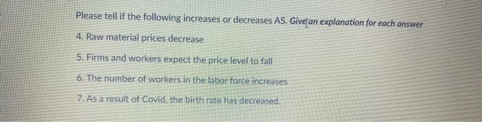 Please tell if the following increases or decreases AS. Give an explanation for each answer
4. Raw material prices decrease
5. Firms and workers expect the price level to fall
6. The number of workers in the labor force increases
7. As a result of Covid, the birth rate has decreased.