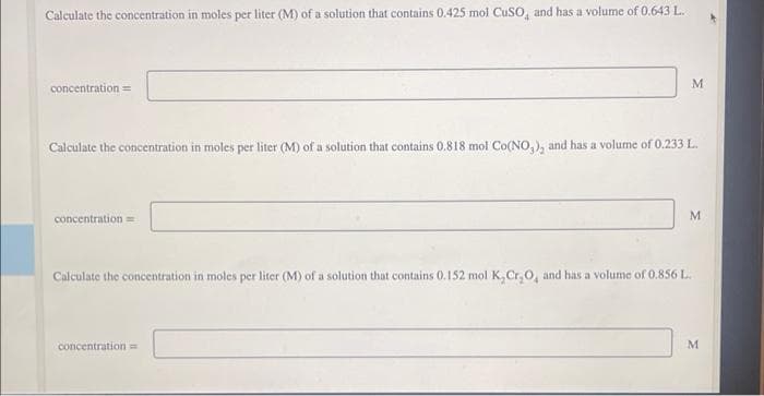 Calculate the concentration in moles per liter (M) of a solution that contains 0.425 mol CuSO, and has a volume of 0.643 L.
concentration ==
Calculate the concentration in moles per liter (M) of a solution that contains 0.818 mol Co(NO₂), and has a volume of 0.233 L.
concentration ==
Calculate the concentration in moles per liter (M) of a solution that contains 0.152 mol K,Cr₂O, and has a volume of 0.856 L
M
concentration ==
M
M