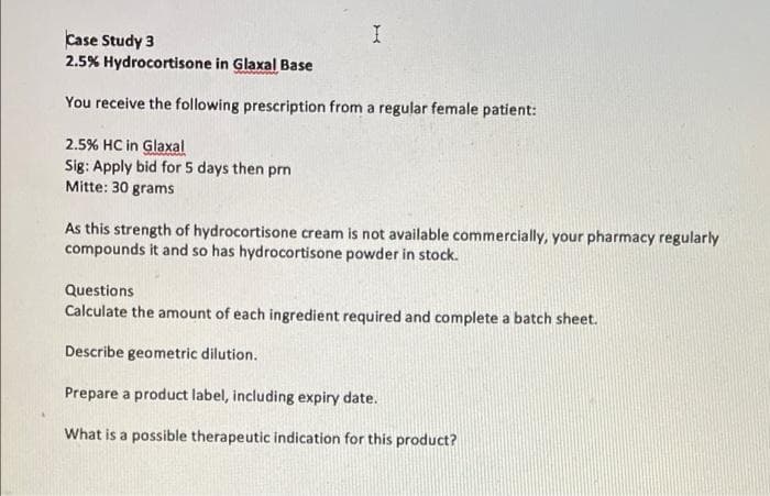 I
Case Study 3
2.5% Hydrocortisone in Glaxal Base
You receive the following prescription from a regular female patient:
2.5% HC in Glaxal
Sig: Apply bid for 5 days then prn
Mitte: 30 grams
As this strength of hydrocortisone cream is not available commercially, your pharmacy regularly
compounds it and so has hydrocortisone powder in stock.
Questions
Calculate the amount of each ingredient required and complete a batch sheet.
Describe geometric dilution.
Prepare a product label, including expiry date.
What is a possible therapeutic indication for this product?