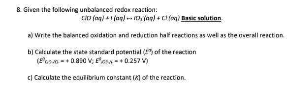 8. Given the following unbalanced redox reaction:
CIO (aq) + (aq) → 103(aq) + CH(aq) Basic solution.
a) Write the balanced oxidation and reduction half reactions as well as the overall reaction.
b) Calculate the state standard potential (Eº) of the reaction
(Eºcio-/Cl- = + 0.890 V; Eº 103-//- = + 0.257 V)
c) Calculate the equilibrium constant (K) of the reaction.