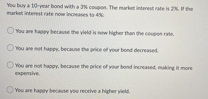 You buy a 10-year bond with a 3% coupon. The market interest rate is 2%. If the
market interest rate now increases to 4%:
You are happy because the yield is now higher than the coupon rate.
You are not happy, because the price of your bond decreased.
You are not happy, because the price of your bond increased, making it more
expensive.
You are happy because you receive a higher yield.