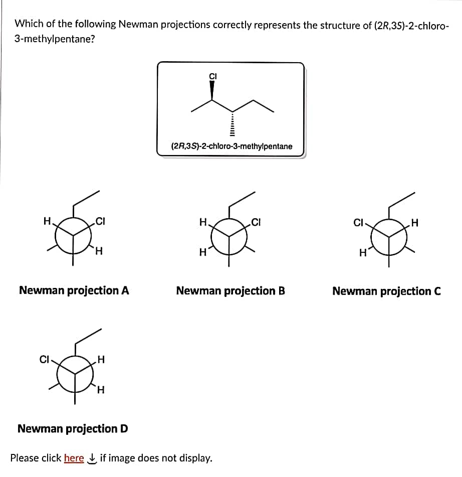 Which of the following Newman projections correctly represents the structure of (2R,3S)-2-chloro-
3-methylpentane?
H₂
CI
H
Newman projection A
H
H
(2A,3S)-2-chloro-3-methylpentane
H
CI
H
CI
Newman projection B
Newman projection D
Please click here if image does not display.
CI
н'
H
Newman projection C