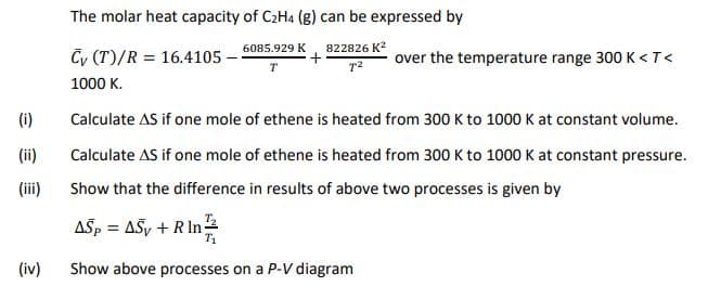 The molar heat capacity of C2H4 (g) can be expressed by
6085.929 K
822826 K?
Cy (T)/R = 16.4105
over the temperature range 300 K <T<
T
1000 K.
(i)
Calculate AS if one mole of ethene is heated from 300 K to 1000 K at constant volume.
(ii)
Calculate AS if one mole of ethene is heated from 300 K to 1000 K at constant pressure.
(iii)
Show that the difference in results of above two processes is given by
ASp = ASy + R In
(iv)
Show above processes on a P-V diagram

