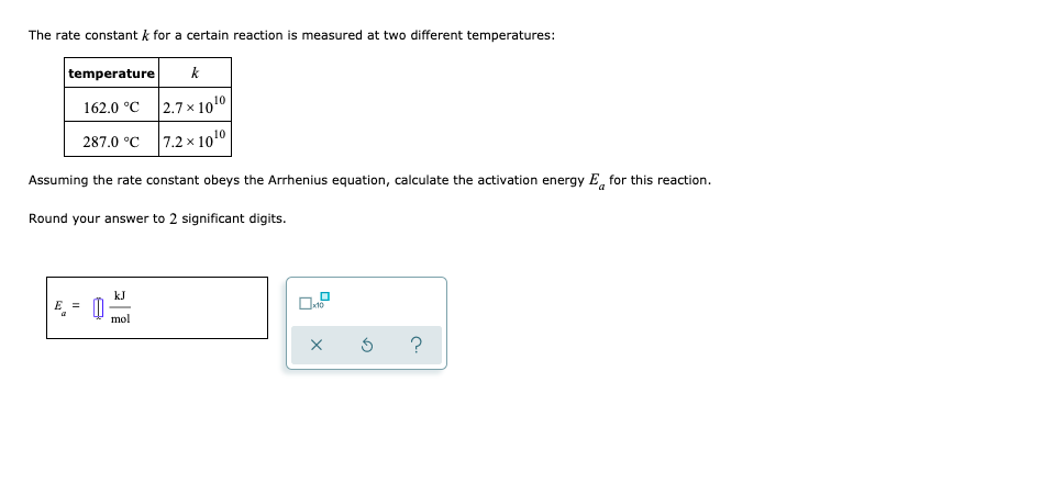 The rate constant k for a certain reaction is measured at two different temperatures:
temperature
k
162.0 °C
2.7 x 1010
287.0 °C
|7.2 × 1010
Assuming the rate constant obeys the Arrhenius equation, calculate the activation energy E, for this reaction.
Round your answer to 2 significant digits.
kJ
E =
mol
