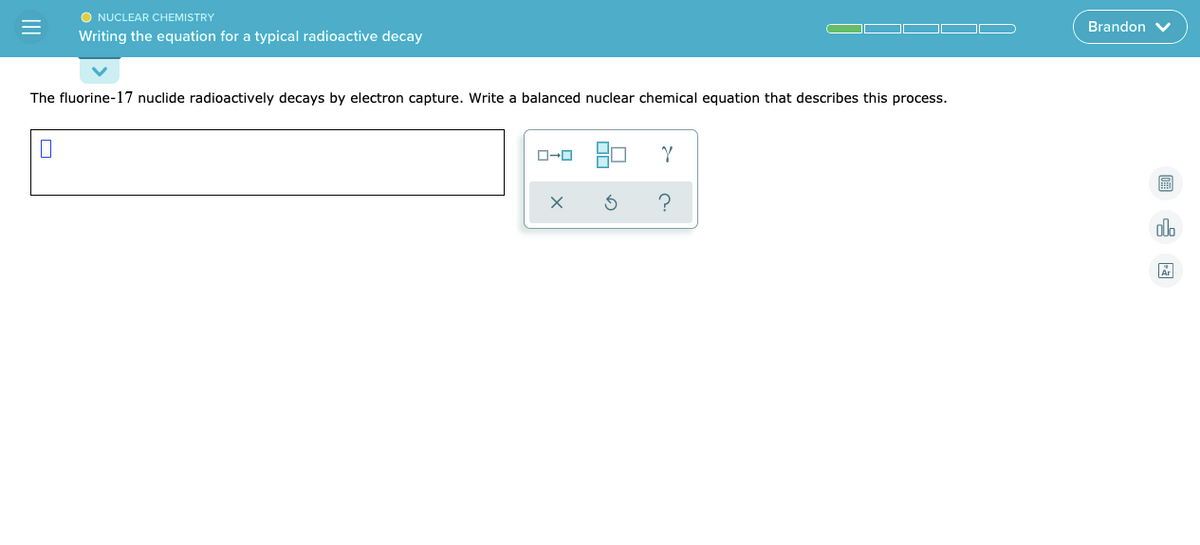 O NUCLEAR CHEMISTRY
Brandon V
Writing the equation for a typical radioactive decay
The fluorine-17 nuclide radioactively decays by electron capture. Write a balanced nuclear chemical equation that describes this process.
?
alo
II
