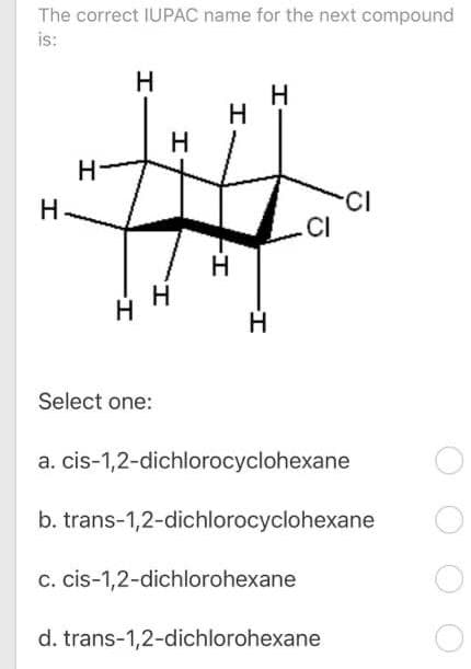 The correct IUPAC name for the next compound
is:
H
H
H.
CI
CI
H.
Select one:
a. cis-1,2-dichlorocyclohexane
b. trans-1,2-dichlorocyclohexane
c. cis-1,2-dichlorohexane
d. trans-1,2-dichlorohexane
