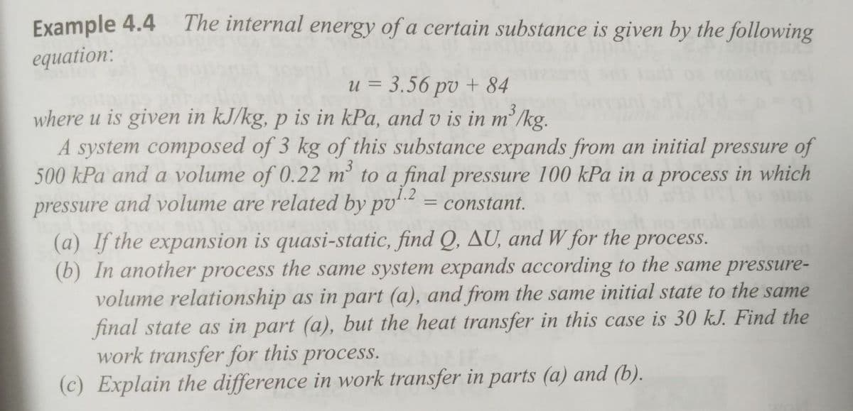 Example 4.4
equation:
The internal energy of a certain substance is given by the following
u = 3.56 pv + 84
3
where u is given in kJ/kg, p is in kPa, and v is in m'/kg.
A system composed of 3 kg of this substance expands from an initial pressure of
500 kPa and a volume of 0.22 m to a final pressure 100 kPa in a process in which
pressure and volume are related by pv = constant.
(a) If the expansion is quasi-static, find Q, AU, and W for the process.
(b) In another process the same system expands according to the same pressure-
volume relationship as in part (a), and from the same initial state to the same
final state as in part (a), but the heat transfer in this case is 30 kJ. Find the
work transfer for this process.
(c) Explain the difference in work transfer in parts (a) and (b).
