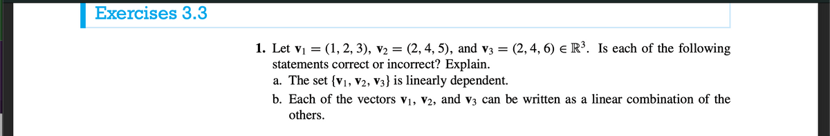 Exercises 3.3
1. Let vị = (1, 2, 3), v2 = (2, 4, 5), and v3 =
statements correct or incorrect? Explain.
a. The set {v1, V2, V3} is linearly dependent.
(2, 4, 6) e R³. Is each of the following
b. Each of the vectors v1, V2, and v3 can be written as a linear combination of the
others.
