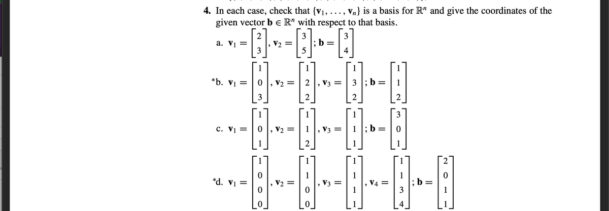 4. In each case, check that {v1, ..., Vn} is a basis for R" and give the coordinates of the
given vector b e R’ with respect to that basis.
3
3
а. Vi —
V2
3
4
1
1
*b. Vị =
V2 =
2
, V3 =
3 ; b
1
3
3
c. Vị =
V2 =
1
V3 =
1 |; b
2
1
1
2
1
V3
1
V4 =
1
1
; b
3
*d. V1 =
V2 =
1
4
